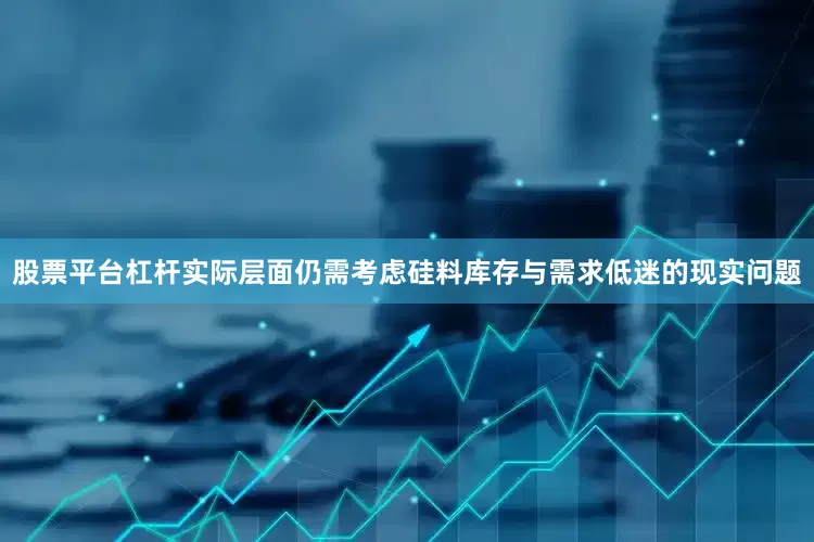 股票平台杠杆实际层面仍需考虑硅料库存与需求低迷的现实问题