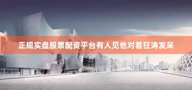 正规实盘股票配资平台有人见他对着狂涛发呆