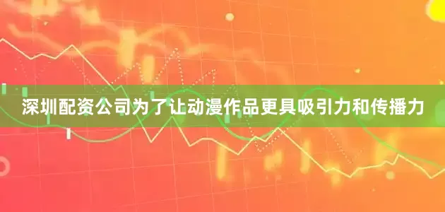 深圳配资公司为了让动漫作品更具吸引力和传播力