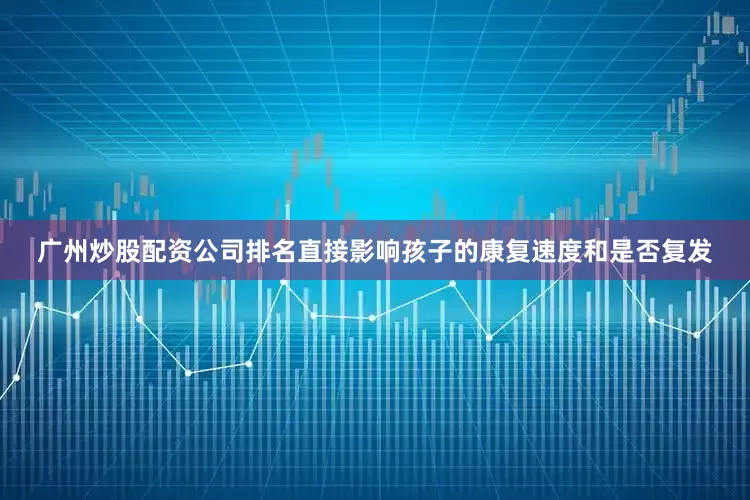 广州炒股配资公司排名直接影响孩子的康复速度和是否复发