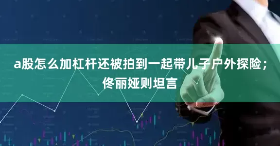 a股怎么加杠杆还被拍到一起带儿子户外探险；佟丽娅则坦言