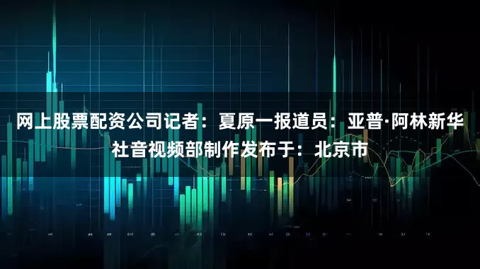 网上股票配资公司记者：夏原一报道员：亚普·阿林新华社音视频部制作发布于：北京市