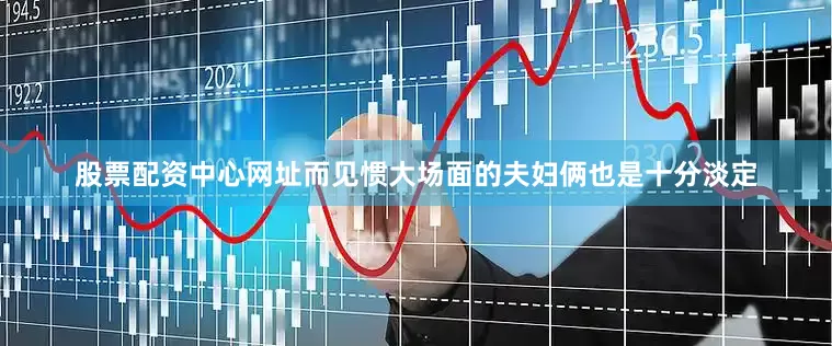 股票配资中心网址而见惯大场面的夫妇俩也是十分淡定