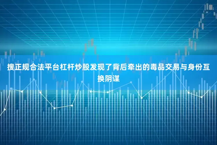 搜正规合法平台杠杆炒股发现了背后牵出的毒品交易与身份互换阴谋