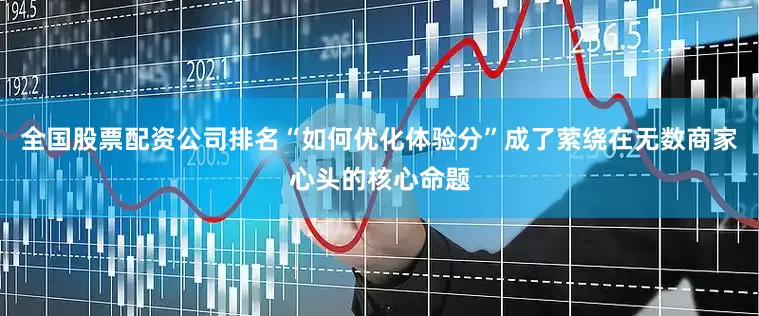 全国股票配资公司排名“如何优化体验分”成了萦绕在无数商家心头的核心命题